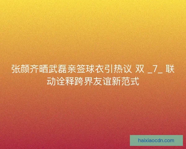 张颜齐晒武磊亲签球衣引热议 双 _7_ 联动诠释跨界友谊新范式