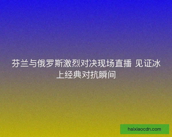 芬兰与俄罗斯激烈对决现场直播 见证冰上经典对抗瞬间