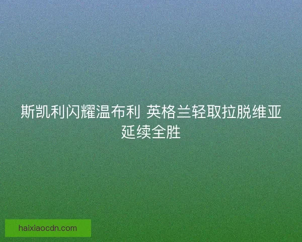 斯凯利闪耀温布利 英格兰轻取拉脱维亚延续全胜