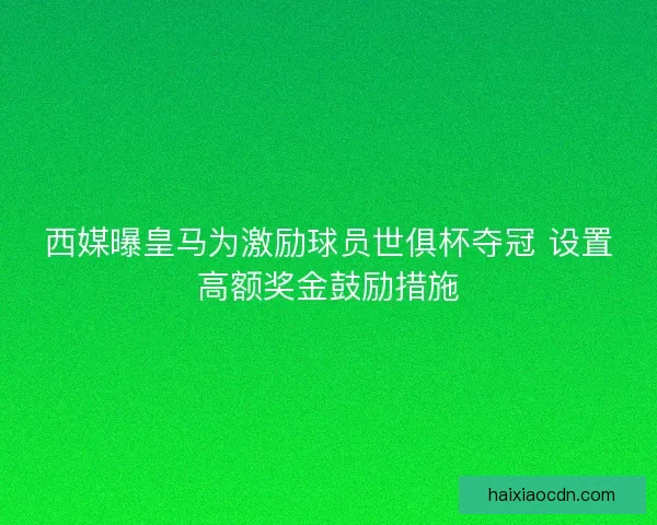 西媒曝皇马为激励球员世俱杯夺冠 设置高额奖金鼓励措施