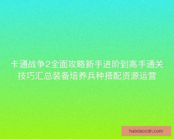 卡通战争2全面攻略新手进阶到高手通关技巧汇总装备培养兵种搭配资源运营
