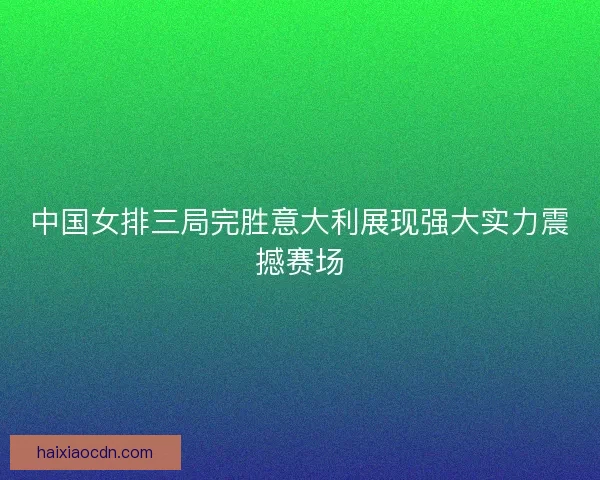 中国女排三局完胜意大利展现强大实力震撼赛场