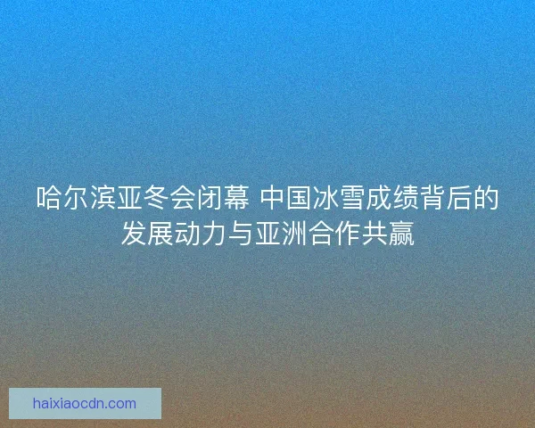 哈尔滨亚冬会闭幕 中国冰雪成绩背后的发展动力与亚洲合作共赢