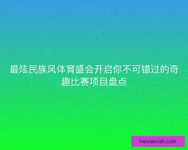 最炫民族风体育盛会开启你不可错过的奇趣比赛项目盘点