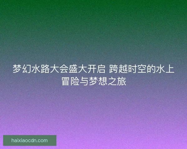 梦幻水路大会盛大开启 跨越时空的水上冒险与梦想之旅