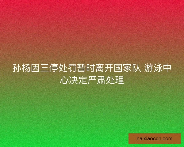 孙杨因三停处罚暂时离开国家队 游泳中心决定严肃处理