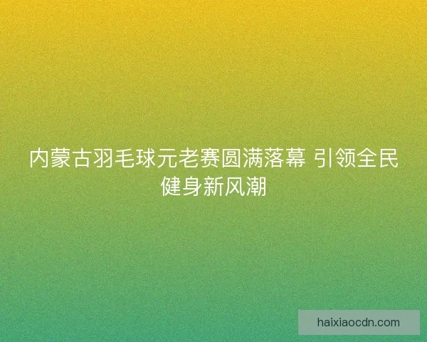 内蒙古羽毛球元老赛圆满落幕 引领全民健身新风潮