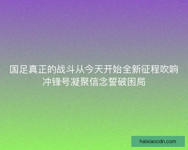 国足真正的战斗从今天开始全新征程吹响冲锋号凝聚信念誓破困局