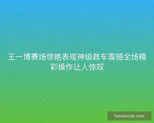 王一博赛场惊艳表现神级救车震撼全场精彩操作让人惊叹