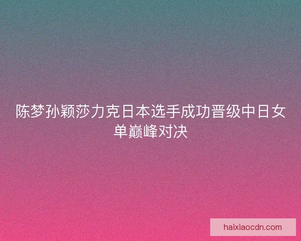 陈梦孙颖莎力克日本选手成功晋级中日女单巅峰对决