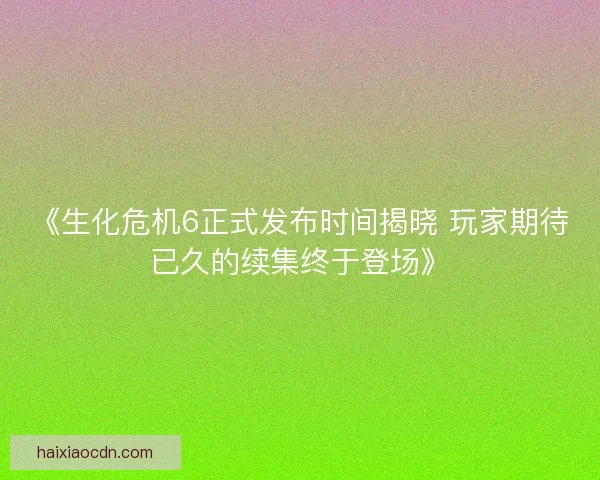 《生化危机6正式发布时间揭晓 玩家期待已久的续集终于登场》